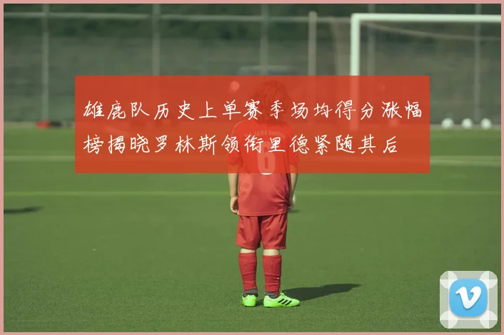 雄鹿队历史上单赛季场均得分涨幅榜揭晓罗林斯领衔里德紧随其后