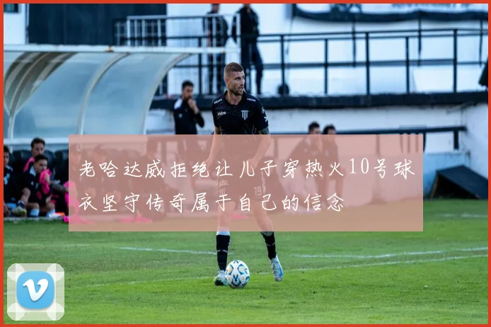 老哈达威拒绝让儿子穿热火10号球衣坚守传奇属于自己的信念