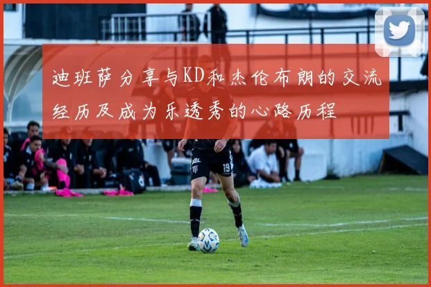 迪班萨分享与KD和杰伦布朗的交流经历及成为乐透秀的心路历程
