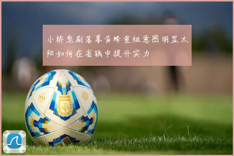 小桥皂剧落幕黄蜂重组意图明显太阳如何在省钱中提升实力
