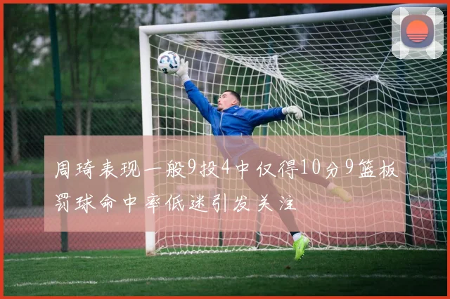 周琦表现一般9投4中仅得10分9篮板罚球命中率低迷引发关注