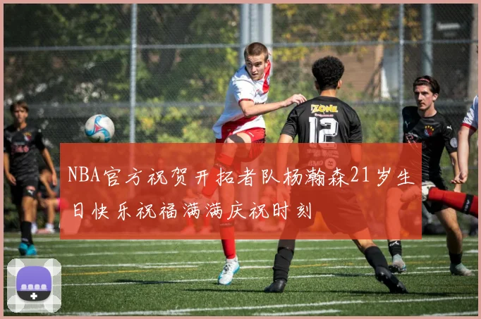 NBA官方祝贺开拓者队杨瀚森21岁生日快乐祝福满满庆祝时刻