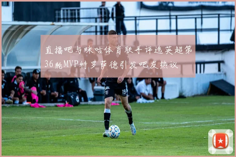 直播吧与咪咕体育联手评选英超第36轮MVP特罗萨德引发吧友热议