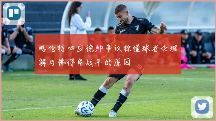 略伦特回应德帅争议称懂球者会理解与佛得角战平的原因