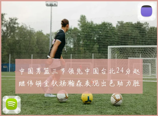 中国男篮三节领先中国台北24分赵继伟胡金秋杨瀚森表现出色助力胜利