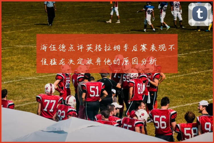 海伍德点评英格拉姆季后赛表现不佳猛龙决定放弃他的原因分析