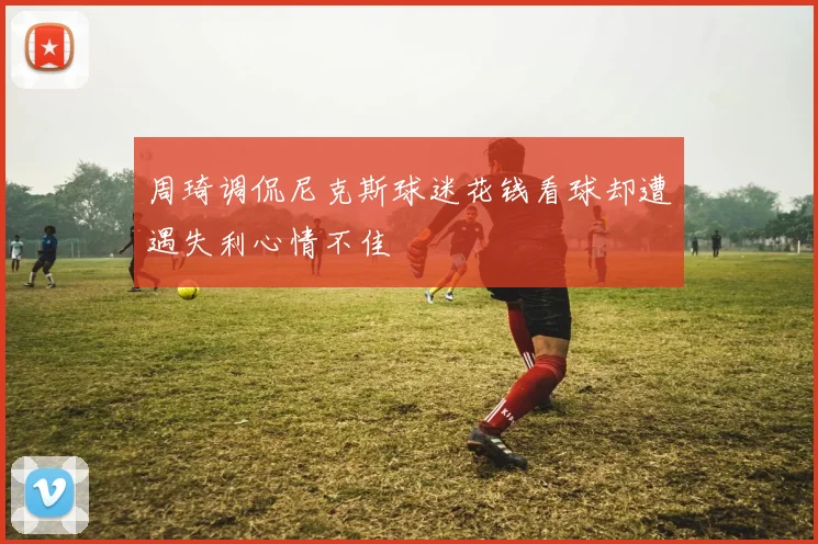 周琦调侃尼克斯球迷花钱看球却遭遇失利心情不佳