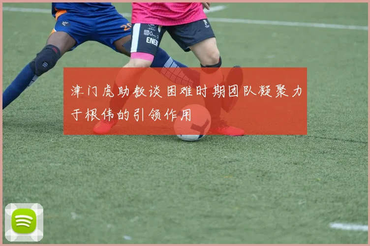 津门虎助教谈困难时期团队凝聚力于根伟的引领作用