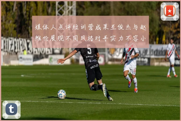媒体人点评短训营成果王俊杰与赵维伦展现不同风格对手实力不容小觑
