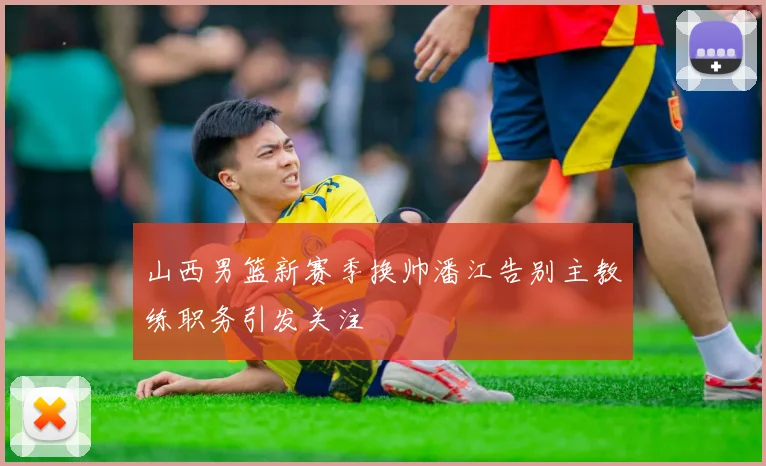 山西男篮新赛季换帅潘江告别主教练职务引发关注