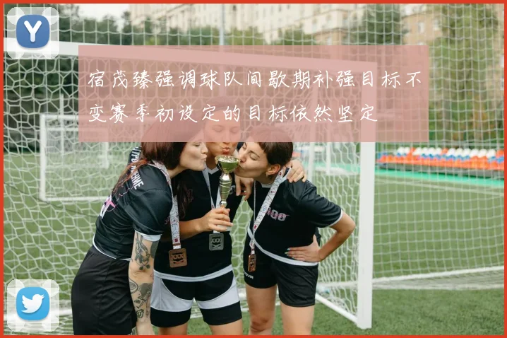 宿茂臻强调球队间歇期补强目标不变赛季初设定的目标依然坚定