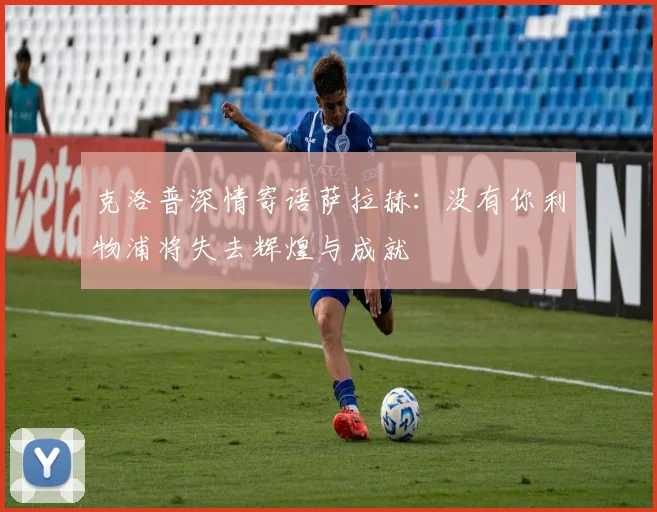 克洛普深情寄语萨拉赫：没有你利物浦将失去辉煌与成就