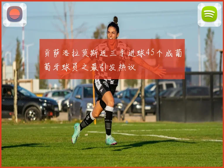 贡萨洛拉莫斯近三季进球45个成葡萄牙球员之最引发热议