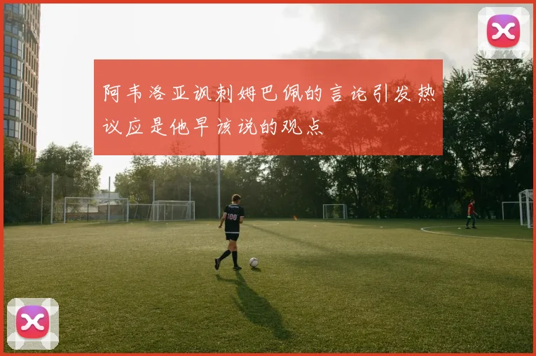 阿韦洛亚讽刺姆巴佩的言论引发热议应是他早该说的观点