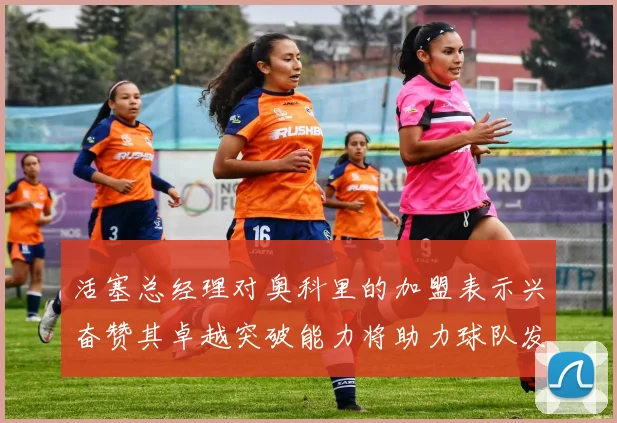 活塞总经理对奥科里的加盟表示兴奋赞其卓越突破能力将助力球队发展
