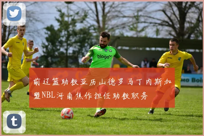 前辽篮助教亚历山德罗马丁内斯加盟NBL河南焦作担任助教职务